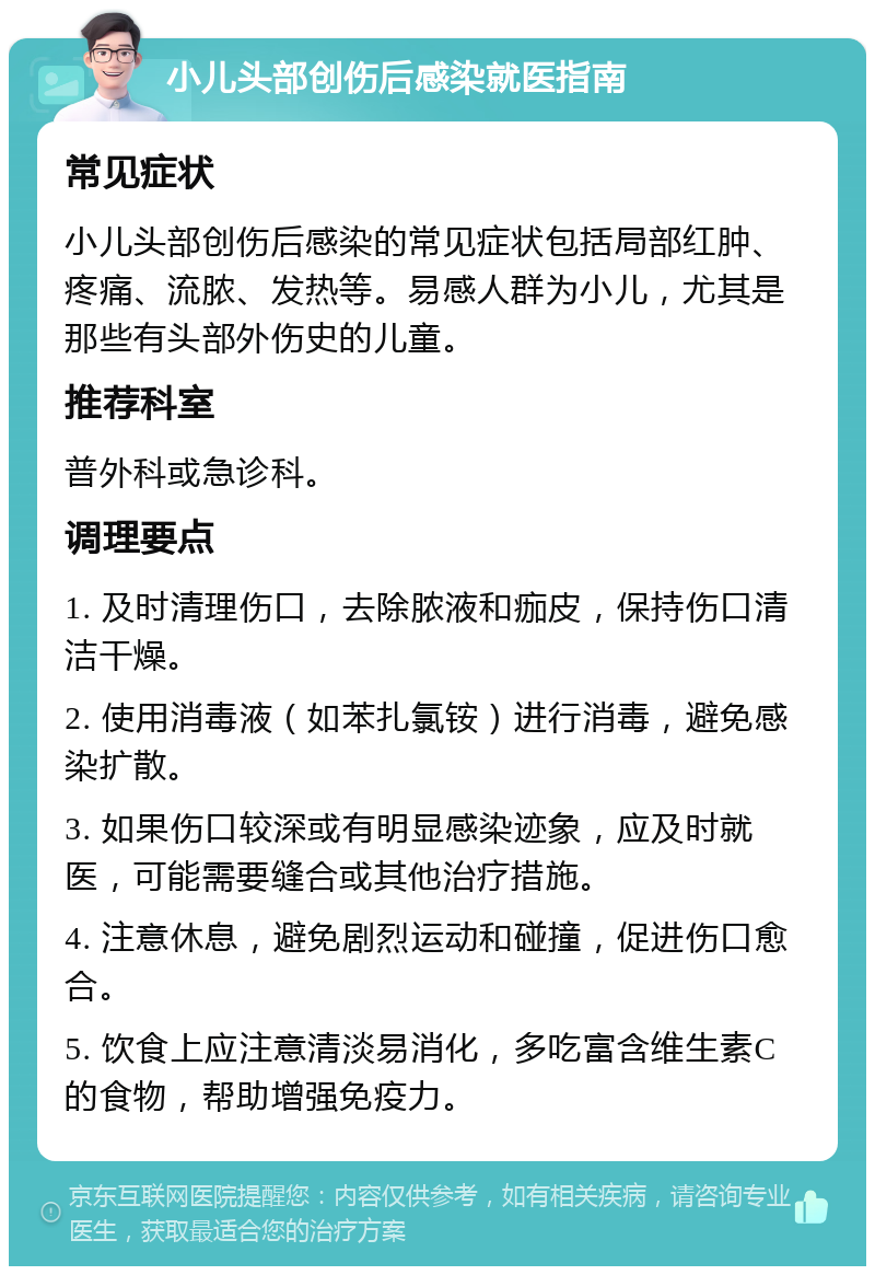 小儿头部创伤后感染就医指南 常见症状 小儿头部创伤后感染的常见症状包括局部红肿、疼痛、流脓、发热等。易感人群为小儿，尤其是那些有头部外伤史的儿童。 推荐科室 普外科或急诊科。 调理要点 1. 及时清理伤口，去除脓液和痂皮，保持伤口清洁干燥。 2. 使用消毒液（如苯扎氯铵）进行消毒，避免感染扩散。 3. 如果伤口较深或有明显感染迹象，应及时就医，可能需要缝合或其他治疗措施。 4. 注意休息，避免剧烈运动和碰撞，促进伤口愈合。 5. 饮食上应注意清淡易消化，多吃富含维生素C的食物，帮助增强免疫力。