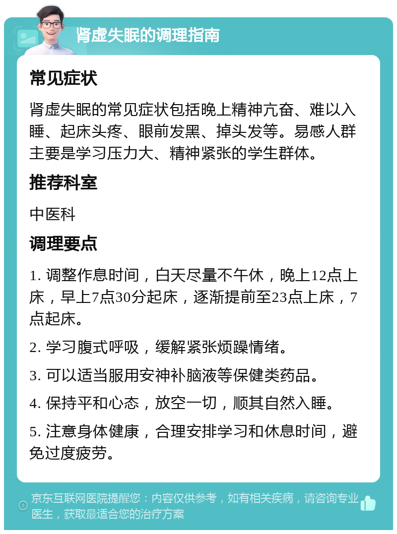 肾虚失眠的调理指南 常见症状 肾虚失眠的常见症状包括晚上精神亢奋、难以入睡、起床头疼、眼前发黑、掉头发等。易感人群主要是学习压力大、精神紧张的学生群体。 推荐科室 中医科 调理要点 1. 调整作息时间，白天尽量不午休，晚上12点上床，早上7点30分起床，逐渐提前至23点上床，7点起床。 2. 学习腹式呼吸，缓解紧张烦躁情绪。 3. 可以适当服用安神补脑液等保健类药品。 4. 保持平和心态，放空一切，顺其自然入睡。 5. 注意身体健康，合理安排学习和休息时间，避免过度疲劳。