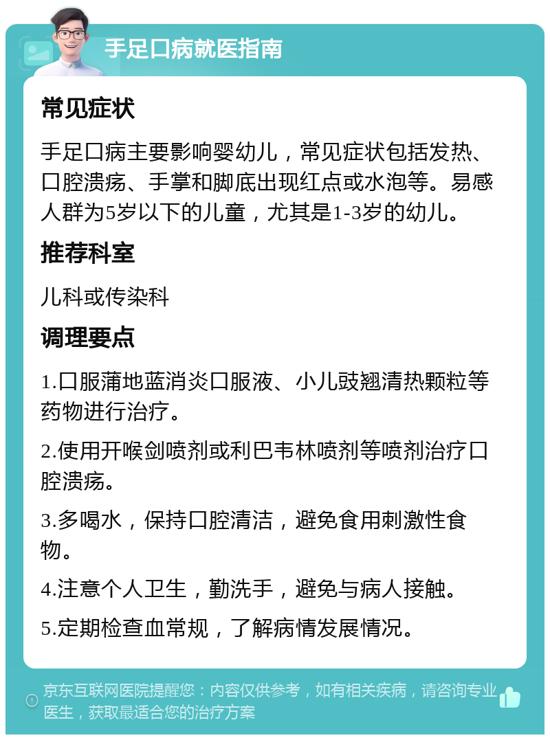 手足口病就医指南 常见症状 手足口病主要影响婴幼儿，常见症状包括发热、口腔溃疡、手掌和脚底出现红点或水泡等。易感人群为5岁以下的儿童，尤其是1-3岁的幼儿。 推荐科室 儿科或传染科 调理要点 1.口服蒲地蓝消炎口服液、小儿豉翘清热颗粒等药物进行治疗。 2.使用开喉剑喷剂或利巴韦林喷剂等喷剂治疗口腔溃疡。 3.多喝水，保持口腔清洁，避免食用刺激性食物。 4.注意个人卫生，勤洗手，避免与病人接触。 5.定期检查血常规，了解病情发展情况。