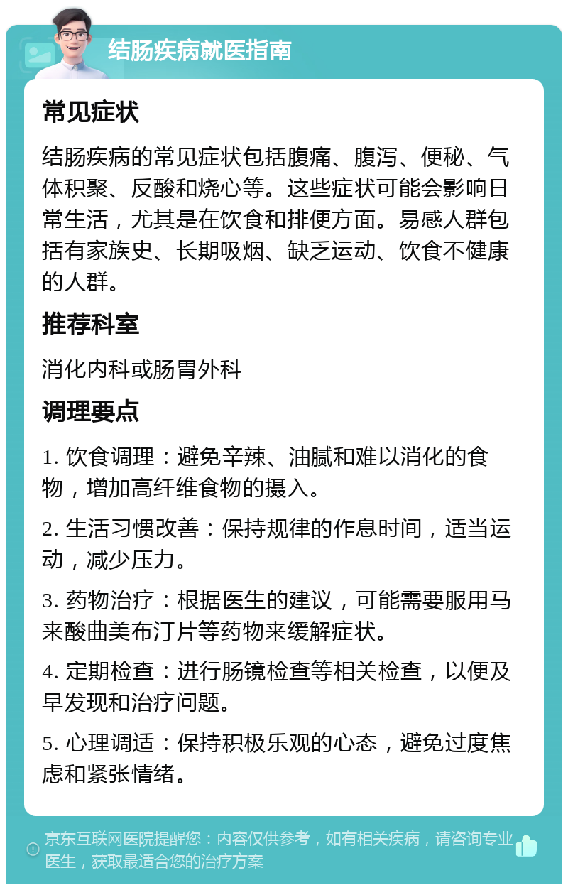 结肠疾病就医指南 常见症状 结肠疾病的常见症状包括腹痛、腹泻、便秘、气体积聚、反酸和烧心等。这些症状可能会影响日常生活，尤其是在饮食和排便方面。易感人群包括有家族史、长期吸烟、缺乏运动、饮食不健康的人群。 推荐科室 消化内科或肠胃外科 调理要点 1. 饮食调理：避免辛辣、油腻和难以消化的食物，增加高纤维食物的摄入。 2. 生活习惯改善：保持规律的作息时间，适当运动，减少压力。 3. 药物治疗：根据医生的建议，可能需要服用马来酸曲美布汀片等药物来缓解症状。 4. 定期检查：进行肠镜检查等相关检查，以便及早发现和治疗问题。 5. 心理调适：保持积极乐观的心态，避免过度焦虑和紧张情绪。