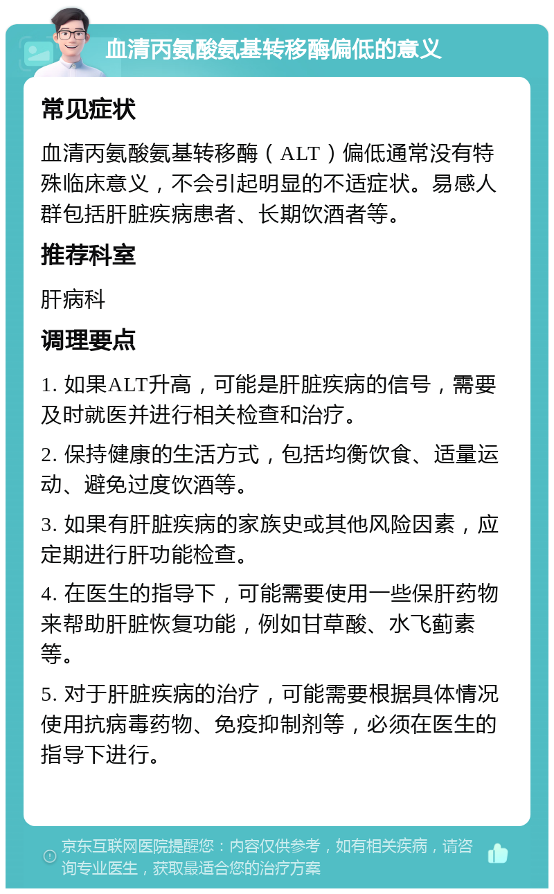 血清丙氨酸氨基转移酶偏低的意义 常见症状 血清丙氨酸氨基转移酶（ALT）偏低通常没有特殊临床意义，不会引起明显的不适症状。易感人群包括肝脏疾病患者、长期饮酒者等。 推荐科室 肝病科 调理要点 1. 如果ALT升高，可能是肝脏疾病的信号，需要及时就医并进行相关检查和治疗。 2. 保持健康的生活方式，包括均衡饮食、适量运动、避免过度饮酒等。 3. 如果有肝脏疾病的家族史或其他风险因素，应定期进行肝功能检查。 4. 在医生的指导下，可能需要使用一些保肝药物来帮助肝脏恢复功能，例如甘草酸、水飞蓟素等。 5. 对于肝脏疾病的治疗，可能需要根据具体情况使用抗病毒药物、免疫抑制剂等，必须在医生的指导下进行。