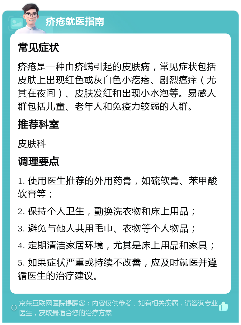 疥疮就医指南 常见症状 疥疮是一种由疥螨引起的皮肤病，常见症状包括皮肤上出现红色或灰白色小疙瘩、剧烈瘙痒（尤其在夜间）、皮肤发红和出现小水泡等。易感人群包括儿童、老年人和免疫力较弱的人群。 推荐科室 皮肤科 调理要点 1. 使用医生推荐的外用药膏，如硫软膏、苯甲酸软膏等； 2. 保持个人卫生，勤换洗衣物和床上用品； 3. 避免与他人共用毛巾、衣物等个人物品； 4. 定期清洁家居环境，尤其是床上用品和家具； 5. 如果症状严重或持续不改善，应及时就医并遵循医生的治疗建议。