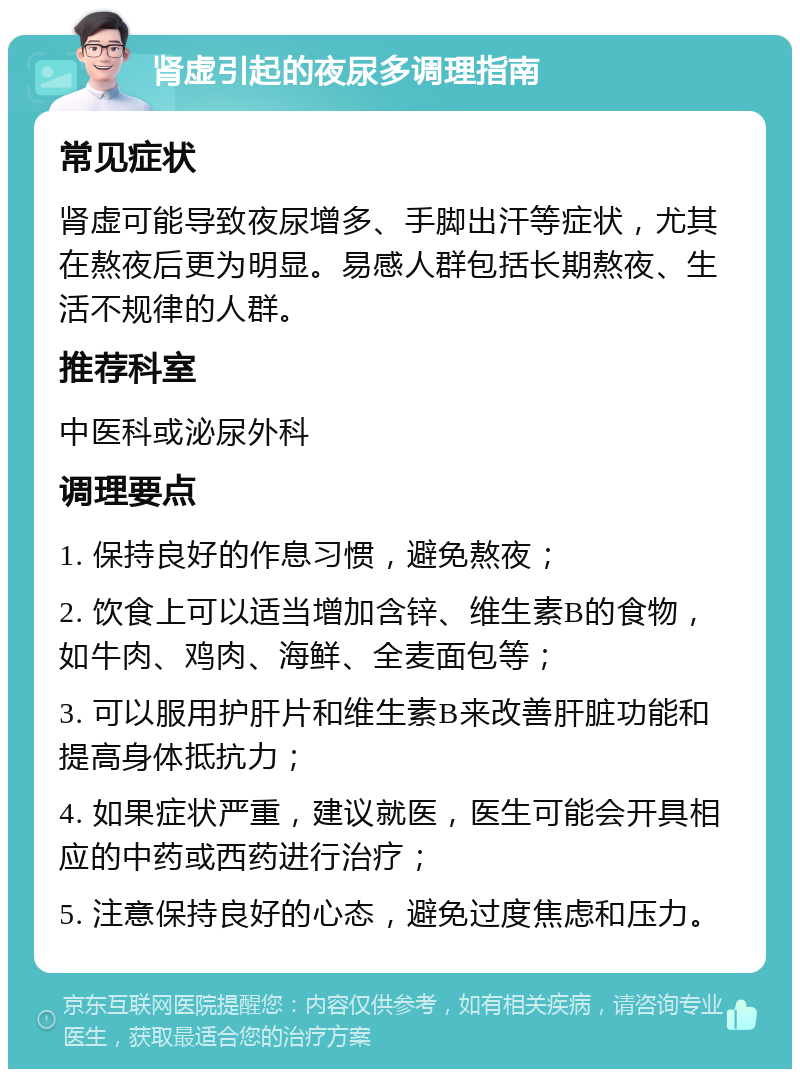 肾虚引起的夜尿多调理指南 常见症状 肾虚可能导致夜尿增多、手脚出汗等症状，尤其在熬夜后更为明显。易感人群包括长期熬夜、生活不规律的人群。 推荐科室 中医科或泌尿外科 调理要点 1. 保持良好的作息习惯，避免熬夜； 2. 饮食上可以适当增加含锌、维生素B的食物，如牛肉、鸡肉、海鲜、全麦面包等； 3. 可以服用护肝片和维生素B来改善肝脏功能和提高身体抵抗力； 4. 如果症状严重，建议就医，医生可能会开具相应的中药或西药进行治疗； 5. 注意保持良好的心态，避免过度焦虑和压力。