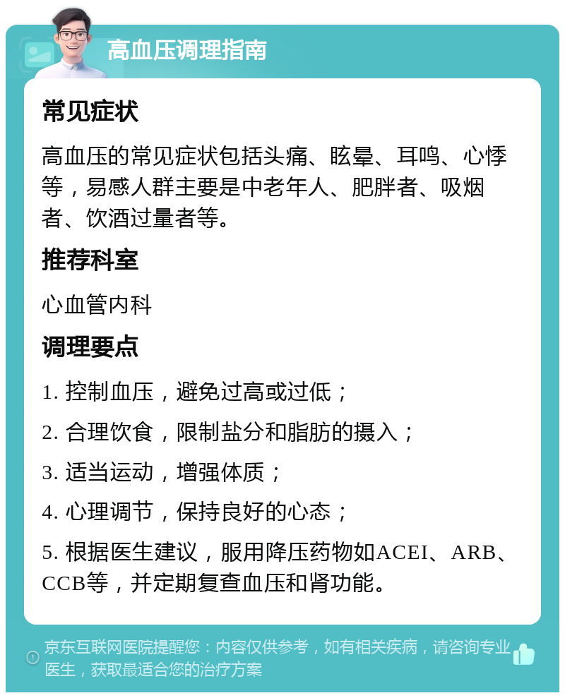 高血压调理指南 常见症状 高血压的常见症状包括头痛、眩晕、耳鸣、心悸等，易感人群主要是中老年人、肥胖者、吸烟者、饮酒过量者等。 推荐科室 心血管内科 调理要点 1. 控制血压，避免过高或过低； 2. 合理饮食，限制盐分和脂肪的摄入； 3. 适当运动，增强体质； 4. 心理调节，保持良好的心态； 5. 根据医生建议，服用降压药物如ACEI、ARB、CCB等，并定期复查血压和肾功能。