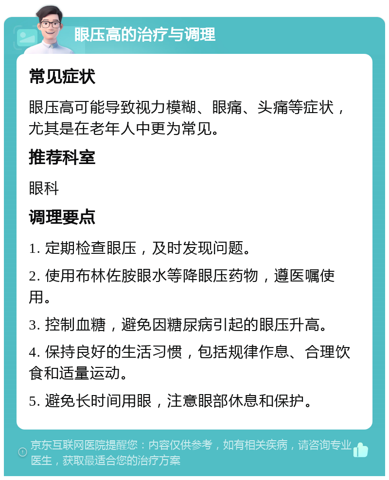 眼压高的治疗与调理 常见症状 眼压高可能导致视力模糊、眼痛、头痛等症状，尤其是在老年人中更为常见。 推荐科室 眼科 调理要点 1. 定期检查眼压，及时发现问题。 2. 使用布林佐胺眼水等降眼压药物，遵医嘱使用。 3. 控制血糖，避免因糖尿病引起的眼压升高。 4. 保持良好的生活习惯，包括规律作息、合理饮食和适量运动。 5. 避免长时间用眼，注意眼部休息和保护。