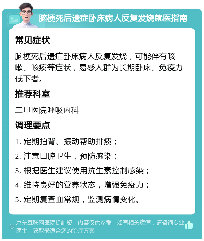 脑梗死后遗症卧床病人反复发烧就医指南 常见症状 脑梗死后遗症卧床病人反复发烧，可能伴有咳嗽、咳痰等症状，易感人群为长期卧床、免疫力低下者。 推荐科室 三甲医院呼吸内科 调理要点 1. 定期拍背、振动帮助排痰； 2. 注意口腔卫生，预防感染； 3. 根据医生建议使用抗生素控制感染； 4. 维持良好的营养状态，增强免疫力； 5. 定期复查血常规，监测病情变化。