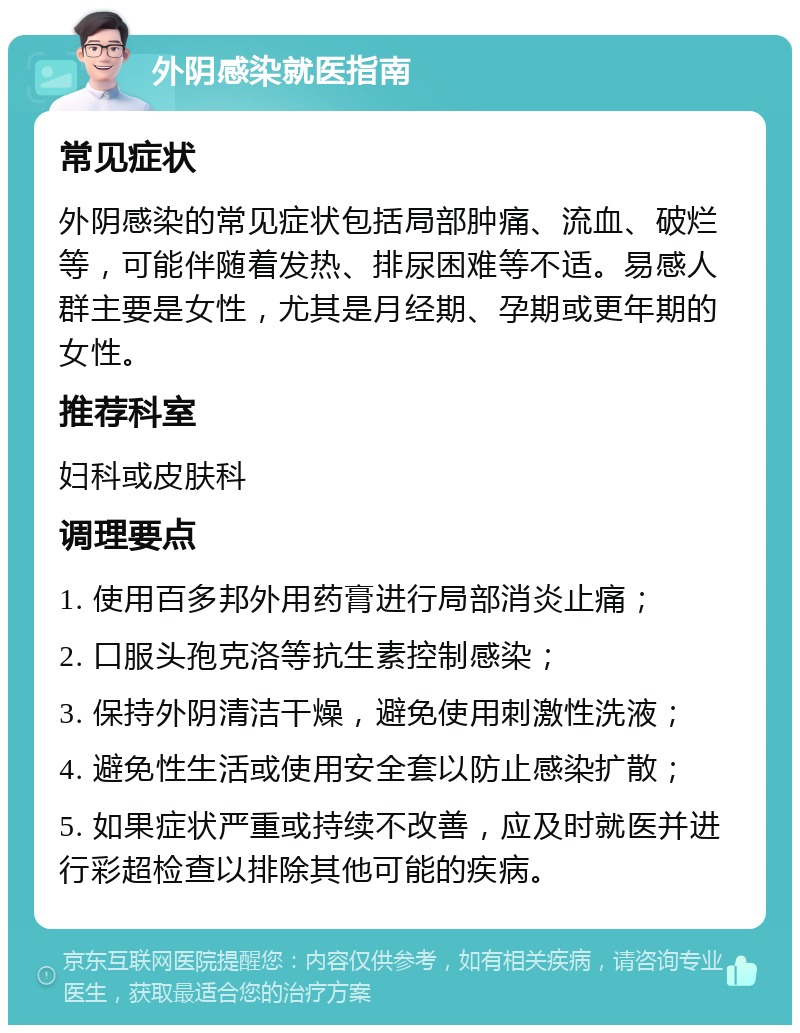 外阴感染就医指南 常见症状 外阴感染的常见症状包括局部肿痛、流血、破烂等，可能伴随着发热、排尿困难等不适。易感人群主要是女性，尤其是月经期、孕期或更年期的女性。 推荐科室 妇科或皮肤科 调理要点 1. 使用百多邦外用药膏进行局部消炎止痛； 2. 口服头孢克洛等抗生素控制感染； 3. 保持外阴清洁干燥，避免使用刺激性洗液； 4. 避免性生活或使用安全套以防止感染扩散； 5. 如果症状严重或持续不改善，应及时就医并进行彩超检查以排除其他可能的疾病。