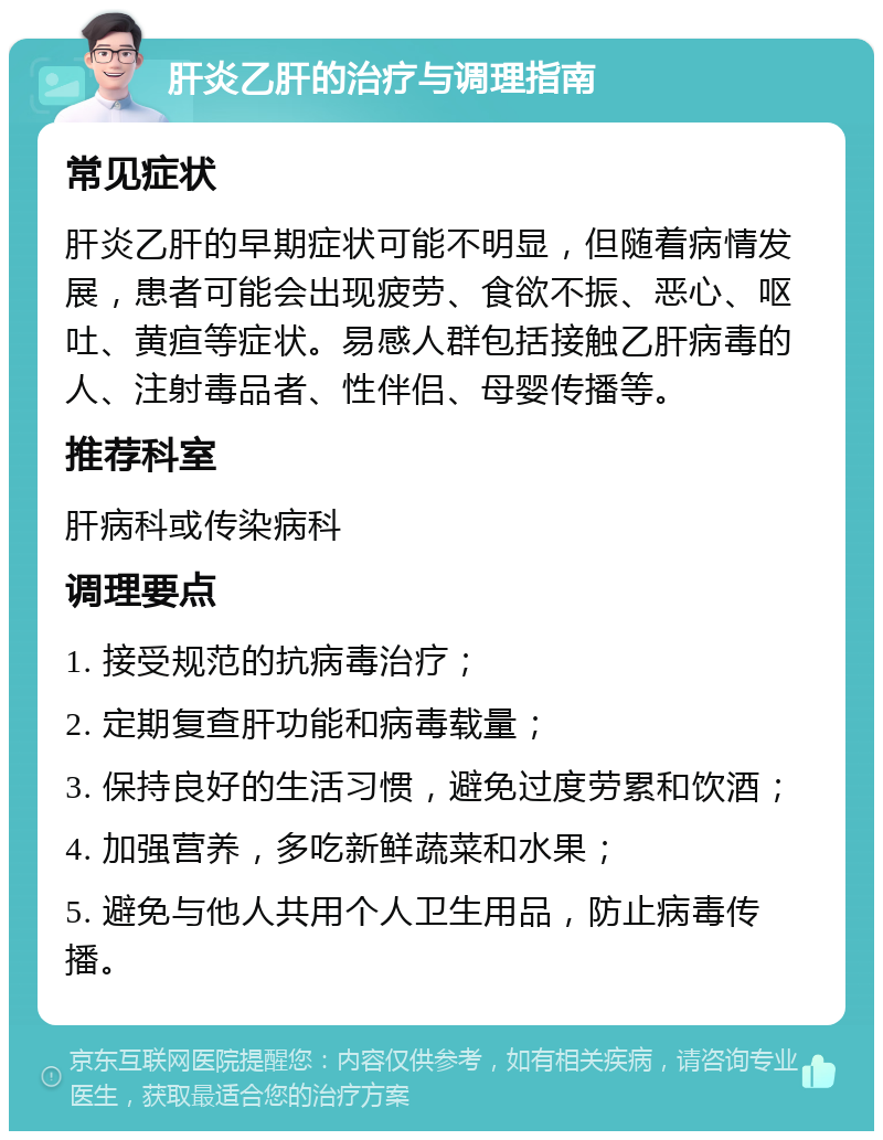 肝炎乙肝的治疗与调理指南 常见症状 肝炎乙肝的早期症状可能不明显，但随着病情发展，患者可能会出现疲劳、食欲不振、恶心、呕吐、黄疸等症状。易感人群包括接触乙肝病毒的人、注射毒品者、性伴侣、母婴传播等。 推荐科室 肝病科或传染病科 调理要点 1. 接受规范的抗病毒治疗； 2. 定期复查肝功能和病毒载量； 3. 保持良好的生活习惯，避免过度劳累和饮酒； 4. 加强营养，多吃新鲜蔬菜和水果； 5. 避免与他人共用个人卫生用品，防止病毒传播。