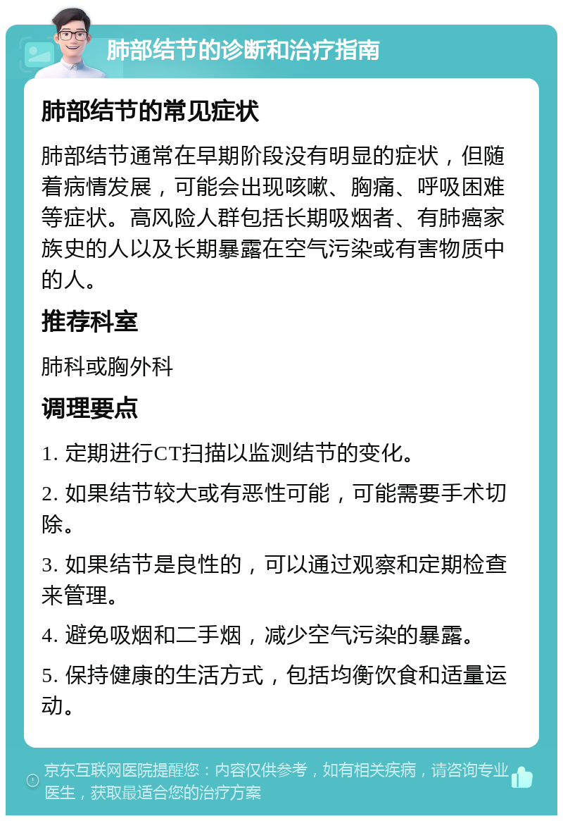 肺部结节的诊断和治疗指南 肺部结节的常见症状 肺部结节通常在早期阶段没有明显的症状，但随着病情发展，可能会出现咳嗽、胸痛、呼吸困难等症状。高风险人群包括长期吸烟者、有肺癌家族史的人以及长期暴露在空气污染或有害物质中的人。 推荐科室 肺科或胸外科 调理要点 1. 定期进行CT扫描以监测结节的变化。 2. 如果结节较大或有恶性可能，可能需要手术切除。 3. 如果结节是良性的，可以通过观察和定期检查来管理。 4. 避免吸烟和二手烟，减少空气污染的暴露。 5. 保持健康的生活方式，包括均衡饮食和适量运动。