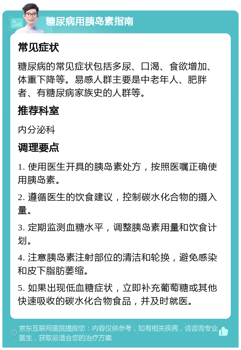 糖尿病用胰岛素指南 常见症状 糖尿病的常见症状包括多尿、口渴、食欲增加、体重下降等。易感人群主要是中老年人、肥胖者、有糖尿病家族史的人群等。 推荐科室 内分泌科 调理要点 1. 使用医生开具的胰岛素处方，按照医嘱正确使用胰岛素。 2. 遵循医生的饮食建议，控制碳水化合物的摄入量。 3. 定期监测血糖水平，调整胰岛素用量和饮食计划。 4. 注意胰岛素注射部位的清洁和轮换，避免感染和皮下脂肪萎缩。 5. 如果出现低血糖症状，立即补充葡萄糖或其他快速吸收的碳水化合物食品，并及时就医。