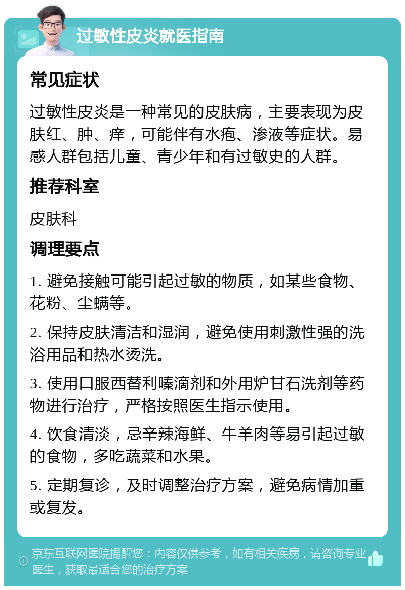 过敏性皮炎就医指南 常见症状 过敏性皮炎是一种常见的皮肤病，主要表现为皮肤红、肿、痒，可能伴有水疱、渗液等症状。易感人群包括儿童、青少年和有过敏史的人群。 推荐科室 皮肤科 调理要点 1. 避免接触可能引起过敏的物质，如某些食物、花粉、尘螨等。 2. 保持皮肤清洁和湿润，避免使用刺激性强的洗浴用品和热水烫洗。 3. 使用口服西替利嗪滴剂和外用炉甘石洗剂等药物进行治疗，严格按照医生指示使用。 4. 饮食清淡，忌辛辣海鲜、牛羊肉等易引起过敏的食物，多吃蔬菜和水果。 5. 定期复诊，及时调整治疗方案，避免病情加重或复发。