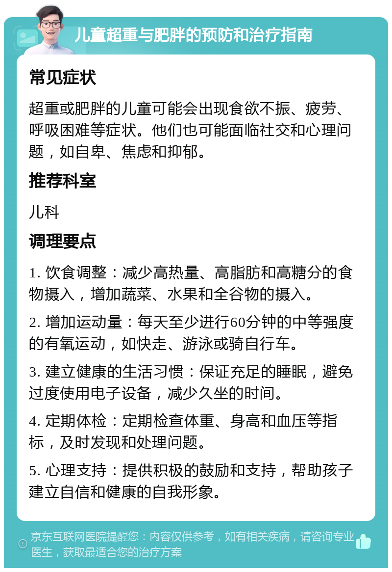 儿童超重与肥胖的预防和治疗指南 常见症状 超重或肥胖的儿童可能会出现食欲不振、疲劳、呼吸困难等症状。他们也可能面临社交和心理问题，如自卑、焦虑和抑郁。 推荐科室 儿科 调理要点 1. 饮食调整：减少高热量、高脂肪和高糖分的食物摄入，增加蔬菜、水果和全谷物的摄入。 2. 增加运动量：每天至少进行60分钟的中等强度的有氧运动，如快走、游泳或骑自行车。 3. 建立健康的生活习惯：保证充足的睡眠，避免过度使用电子设备，减少久坐的时间。 4. 定期体检：定期检查体重、身高和血压等指标，及时发现和处理问题。 5. 心理支持：提供积极的鼓励和支持，帮助孩子建立自信和健康的自我形象。