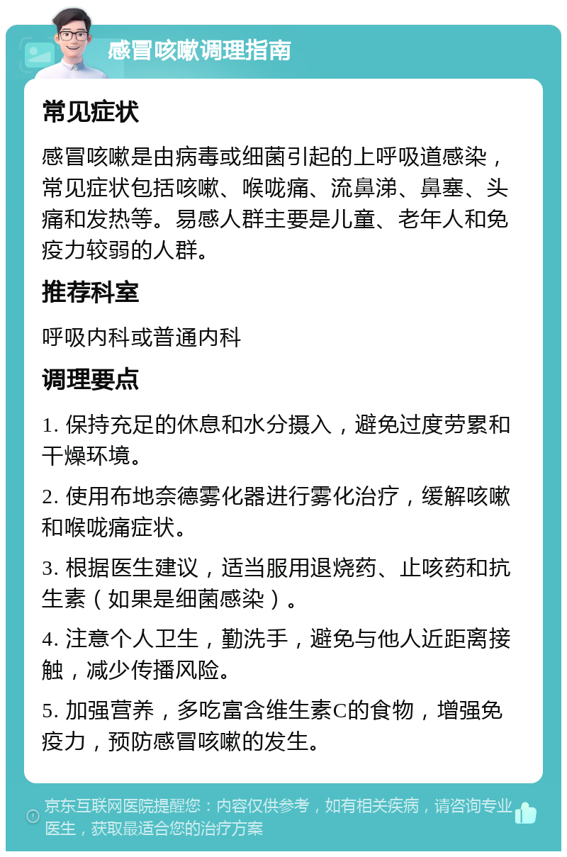 感冒咳嗽调理指南 常见症状 感冒咳嗽是由病毒或细菌引起的上呼吸道感染，常见症状包括咳嗽、喉咙痛、流鼻涕、鼻塞、头痛和发热等。易感人群主要是儿童、老年人和免疫力较弱的人群。 推荐科室 呼吸内科或普通内科 调理要点 1. 保持充足的休息和水分摄入，避免过度劳累和干燥环境。 2. 使用布地奈德雾化器进行雾化治疗，缓解咳嗽和喉咙痛症状。 3. 根据医生建议，适当服用退烧药、止咳药和抗生素（如果是细菌感染）。 4. 注意个人卫生，勤洗手，避免与他人近距离接触，减少传播风险。 5. 加强营养，多吃富含维生素C的食物，增强免疫力，预防感冒咳嗽的发生。