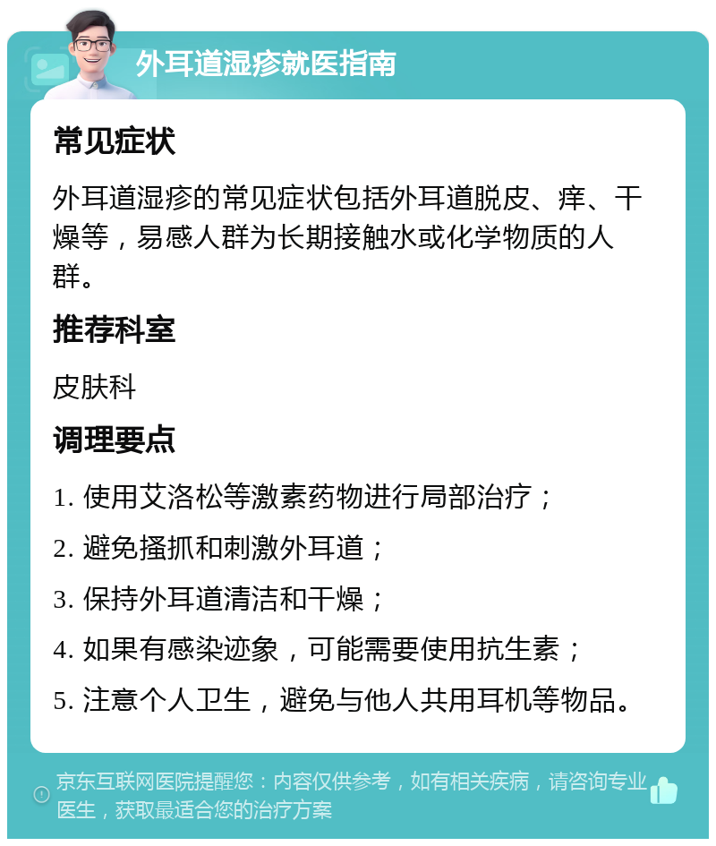 外耳道湿疹就医指南 常见症状 外耳道湿疹的常见症状包括外耳道脱皮、痒、干燥等，易感人群为长期接触水或化学物质的人群。 推荐科室 皮肤科 调理要点 1. 使用艾洛松等激素药物进行局部治疗； 2. 避免搔抓和刺激外耳道； 3. 保持外耳道清洁和干燥； 4. 如果有感染迹象，可能需要使用抗生素； 5. 注意个人卫生，避免与他人共用耳机等物品。