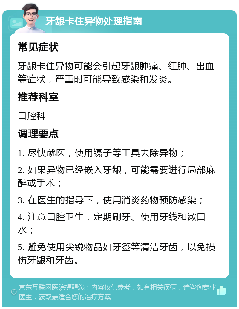 牙龈卡住异物处理指南 常见症状 牙龈卡住异物可能会引起牙龈肿痛、红肿、出血等症状，严重时可能导致感染和发炎。 推荐科室 口腔科 调理要点 1. 尽快就医，使用镊子等工具去除异物； 2. 如果异物已经嵌入牙龈，可能需要进行局部麻醉或手术； 3. 在医生的指导下，使用消炎药物预防感染； 4. 注意口腔卫生，定期刷牙、使用牙线和漱口水； 5. 避免使用尖锐物品如牙签等清洁牙齿，以免损伤牙龈和牙齿。