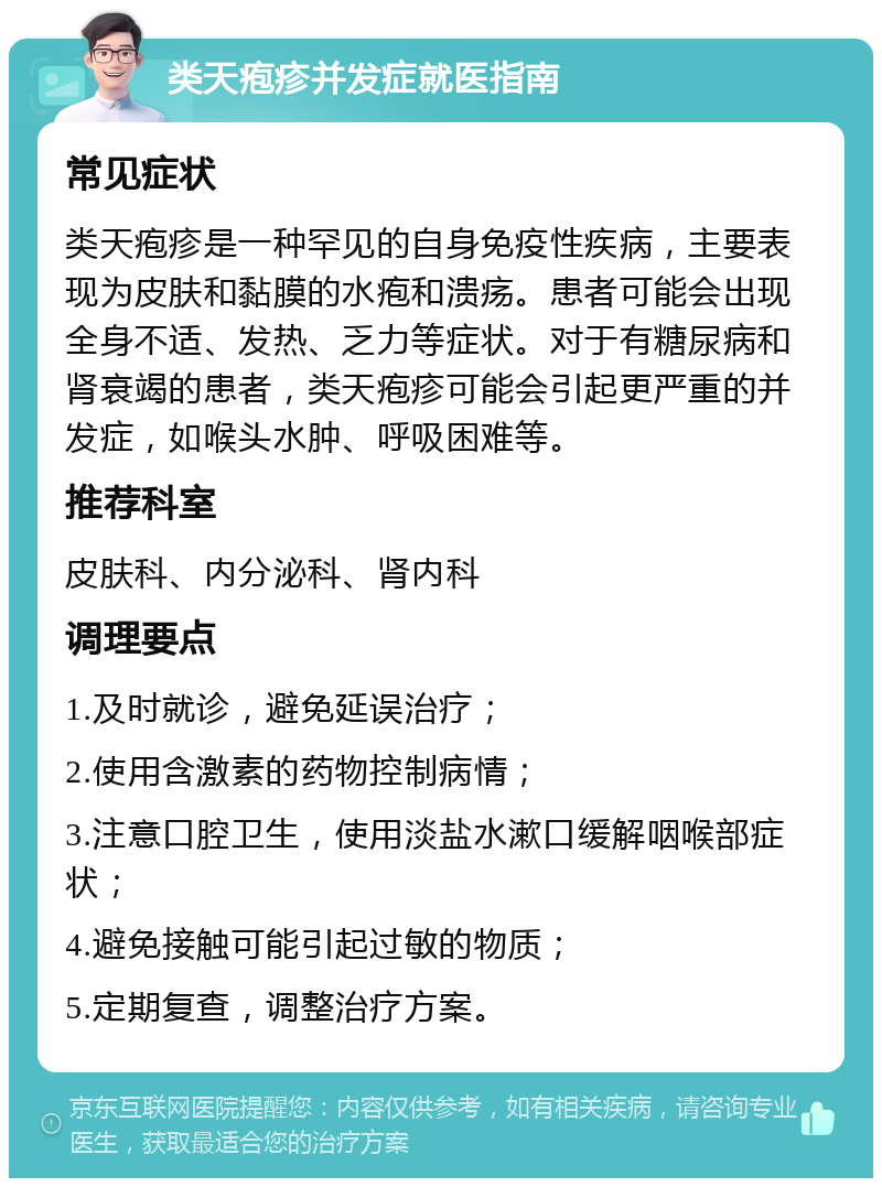 类天疱疹并发症就医指南 常见症状 类天疱疹是一种罕见的自身免疫性疾病，主要表现为皮肤和黏膜的水疱和溃疡。患者可能会出现全身不适、发热、乏力等症状。对于有糖尿病和肾衰竭的患者，类天疱疹可能会引起更严重的并发症，如喉头水肿、呼吸困难等。 推荐科室 皮肤科、内分泌科、肾内科 调理要点 1.及时就诊，避免延误治疗； 2.使用含激素的药物控制病情； 3.注意口腔卫生，使用淡盐水漱口缓解咽喉部症状； 4.避免接触可能引起过敏的物质； 5.定期复查，调整治疗方案。