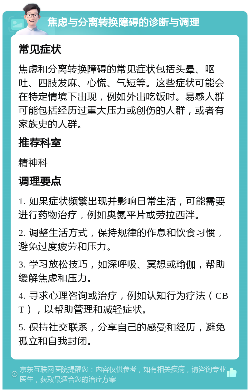 焦虑与分离转换障碍的诊断与调理 常见症状 焦虑和分离转换障碍的常见症状包括头晕、呕吐、四肢发麻、心慌、气短等。这些症状可能会在特定情境下出现，例如外出吃饭时。易感人群可能包括经历过重大压力或创伤的人群，或者有家族史的人群。 推荐科室 精神科 调理要点 1. 如果症状频繁出现并影响日常生活，可能需要进行药物治疗，例如奥氮平片或劳拉西泮。 2. 调整生活方式，保持规律的作息和饮食习惯，避免过度疲劳和压力。 3. 学习放松技巧，如深呼吸、冥想或瑜伽，帮助缓解焦虑和压力。 4. 寻求心理咨询或治疗，例如认知行为疗法（CBT），以帮助管理和减轻症状。 5. 保持社交联系，分享自己的感受和经历，避免孤立和自我封闭。