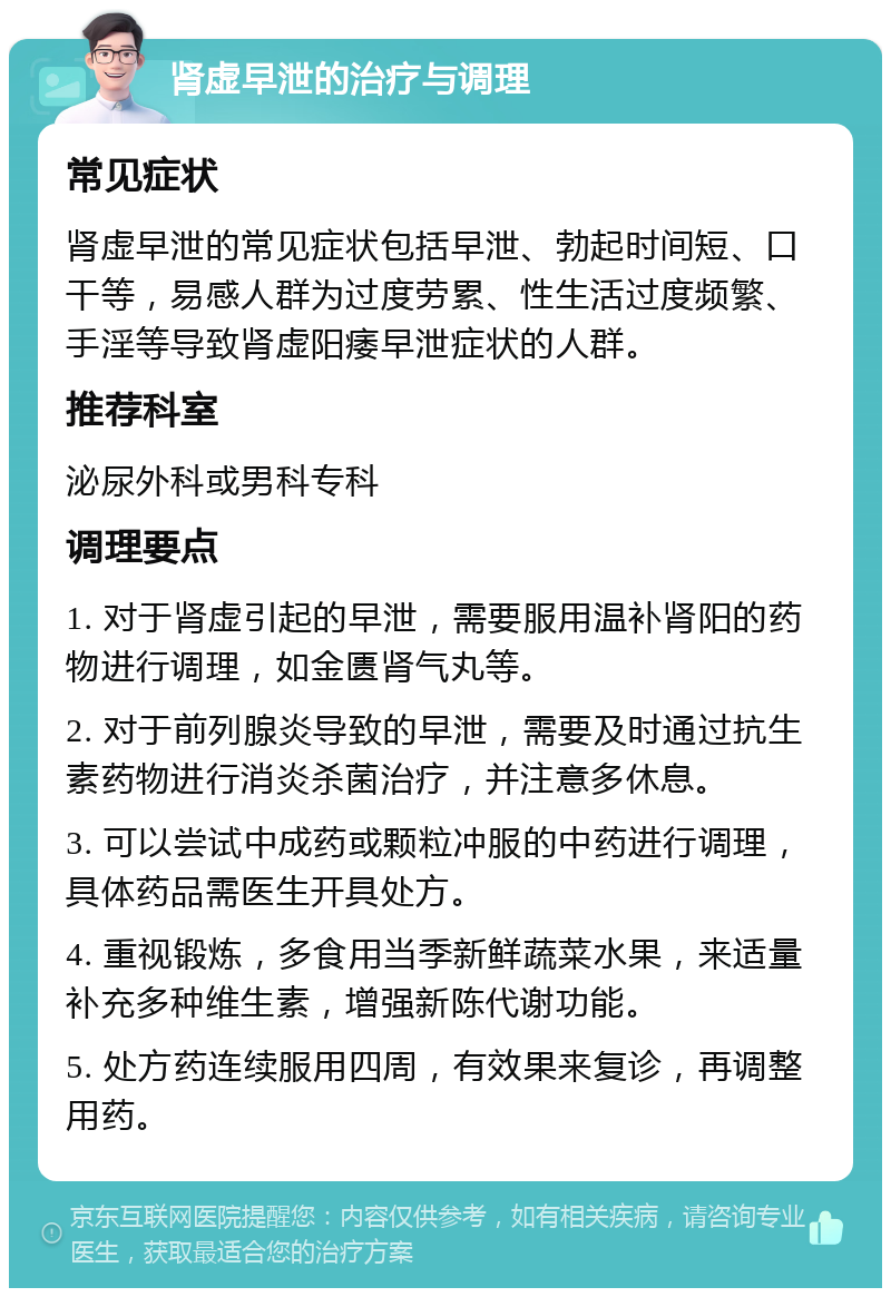 肾虚早泄的治疗与调理 常见症状 肾虚早泄的常见症状包括早泄、勃起时间短、口干等，易感人群为过度劳累、性生活过度频繁、手淫等导致肾虚阳痿早泄症状的人群。 推荐科室 泌尿外科或男科专科 调理要点 1. 对于肾虚引起的早泄，需要服用温补肾阳的药物进行调理，如金匮肾气丸等。 2. 对于前列腺炎导致的早泄，需要及时通过抗生素药物进行消炎杀菌治疗，并注意多休息。 3. 可以尝试中成药或颗粒冲服的中药进行调理，具体药品需医生开具处方。 4. 重视锻炼，多食用当季新鲜蔬菜水果，来适量补充多种维生素，增强新陈代谢功能。 5. 处方药连续服用四周，有效果来复诊，再调整用药。