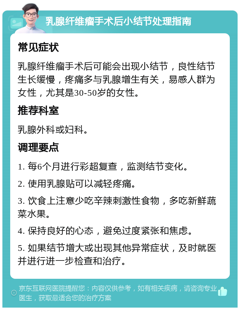 乳腺纤维瘤手术后小结节处理指南 常见症状 乳腺纤维瘤手术后可能会出现小结节，良性结节生长缓慢，疼痛多与乳腺增生有关，易感人群为女性，尤其是30-50岁的女性。 推荐科室 乳腺外科或妇科。 调理要点 1. 每6个月进行彩超复查，监测结节变化。 2. 使用乳腺贴可以减轻疼痛。 3. 饮食上注意少吃辛辣刺激性食物，多吃新鲜蔬菜水果。 4. 保持良好的心态，避免过度紧张和焦虑。 5. 如果结节增大或出现其他异常症状，及时就医并进行进一步检查和治疗。