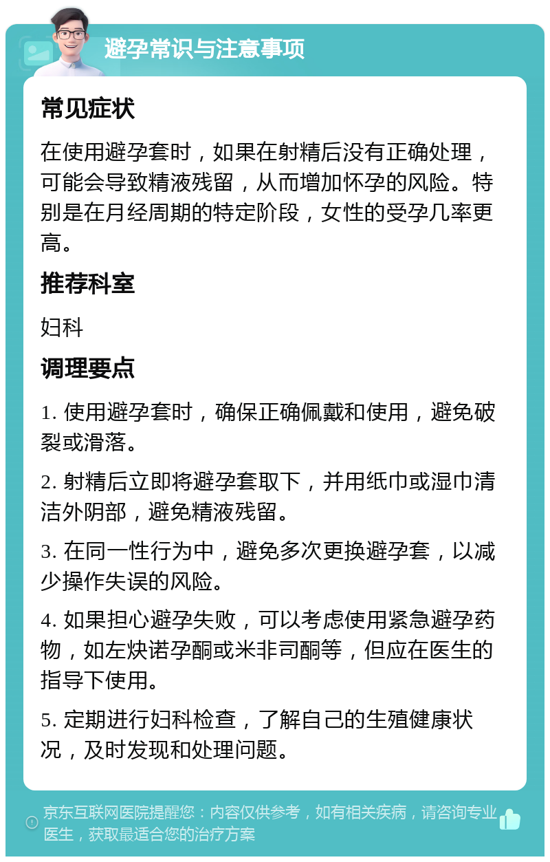 避孕常识与注意事项 常见症状 在使用避孕套时，如果在射精后没有正确处理，可能会导致精液残留，从而增加怀孕的风险。特别是在月经周期的特定阶段，女性的受孕几率更高。 推荐科室 妇科 调理要点 1. 使用避孕套时，确保正确佩戴和使用，避免破裂或滑落。 2. 射精后立即将避孕套取下，并用纸巾或湿巾清洁外阴部，避免精液残留。 3. 在同一性行为中，避免多次更换避孕套，以减少操作失误的风险。 4. 如果担心避孕失败，可以考虑使用紧急避孕药物，如左炔诺孕酮或米非司酮等，但应在医生的指导下使用。 5. 定期进行妇科检查，了解自己的生殖健康状况，及时发现和处理问题。