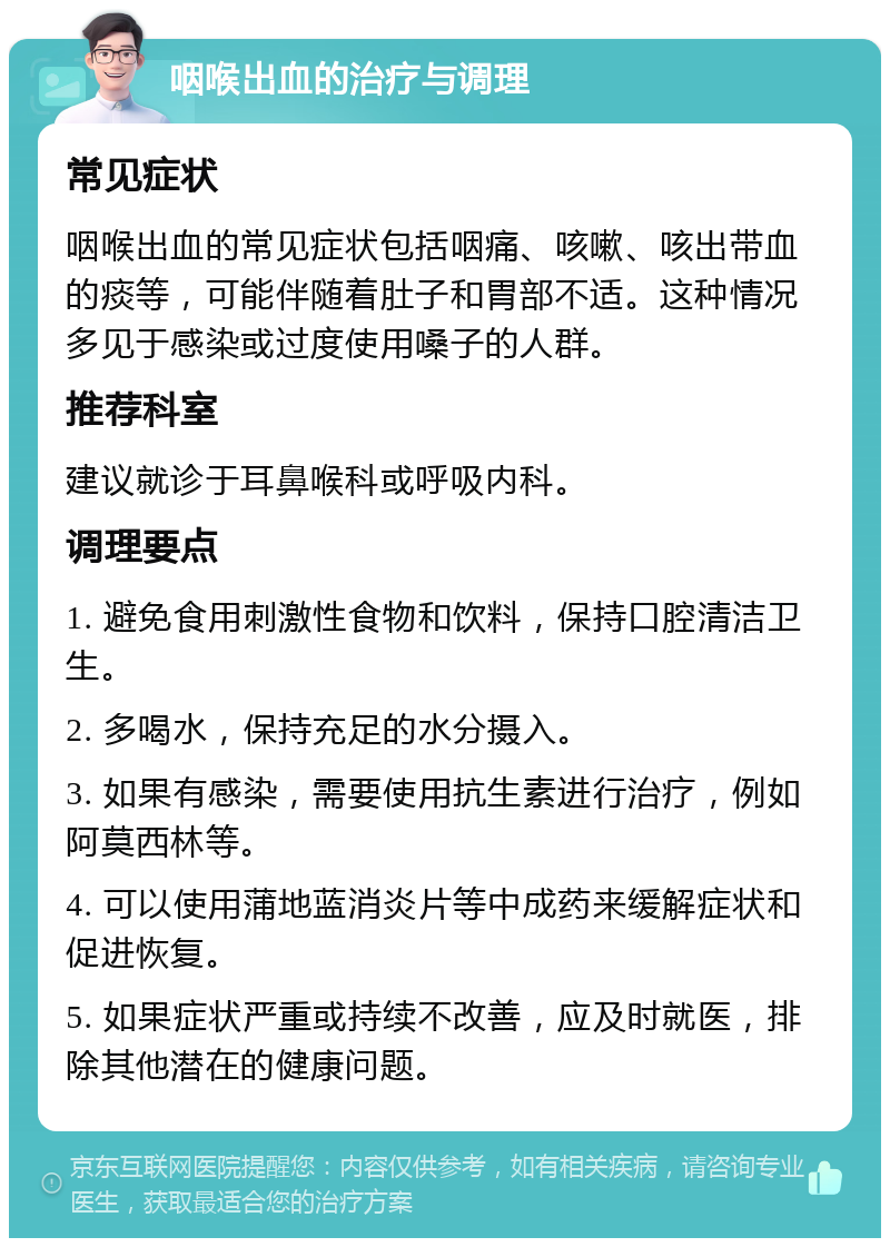 咽喉出血的治疗与调理 常见症状 咽喉出血的常见症状包括咽痛、咳嗽、咳出带血的痰等，可能伴随着肚子和胃部不适。这种情况多见于感染或过度使用嗓子的人群。 推荐科室 建议就诊于耳鼻喉科或呼吸内科。 调理要点 1. 避免食用刺激性食物和饮料，保持口腔清洁卫生。 2. 多喝水，保持充足的水分摄入。 3. 如果有感染，需要使用抗生素进行治疗，例如阿莫西林等。 4. 可以使用蒲地蓝消炎片等中成药来缓解症状和促进恢复。 5. 如果症状严重或持续不改善，应及时就医，排除其他潜在的健康问题。