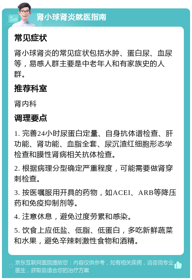 肾小球肾炎就医指南 常见症状 肾小球肾炎的常见症状包括水肿、蛋白尿、血尿等，易感人群主要是中老年人和有家族史的人群。 推荐科室 肾内科 调理要点 1. 完善24小时尿蛋白定量、自身抗体谱检查、肝功能、肾功能、血脂全套、尿沉渣红细胞形态学检查和膜性肾病相关抗体检查。 2. 根据病理分型确定严重程度，可能需要做肾穿刺检查。 3. 按医嘱服用开具的药物，如ACEI、ARB等降压药和免疫抑制剂等。 4. 注意休息，避免过度劳累和感染。 5. 饮食上应低盐、低脂、低蛋白，多吃新鲜蔬菜和水果，避免辛辣刺激性食物和酒精。