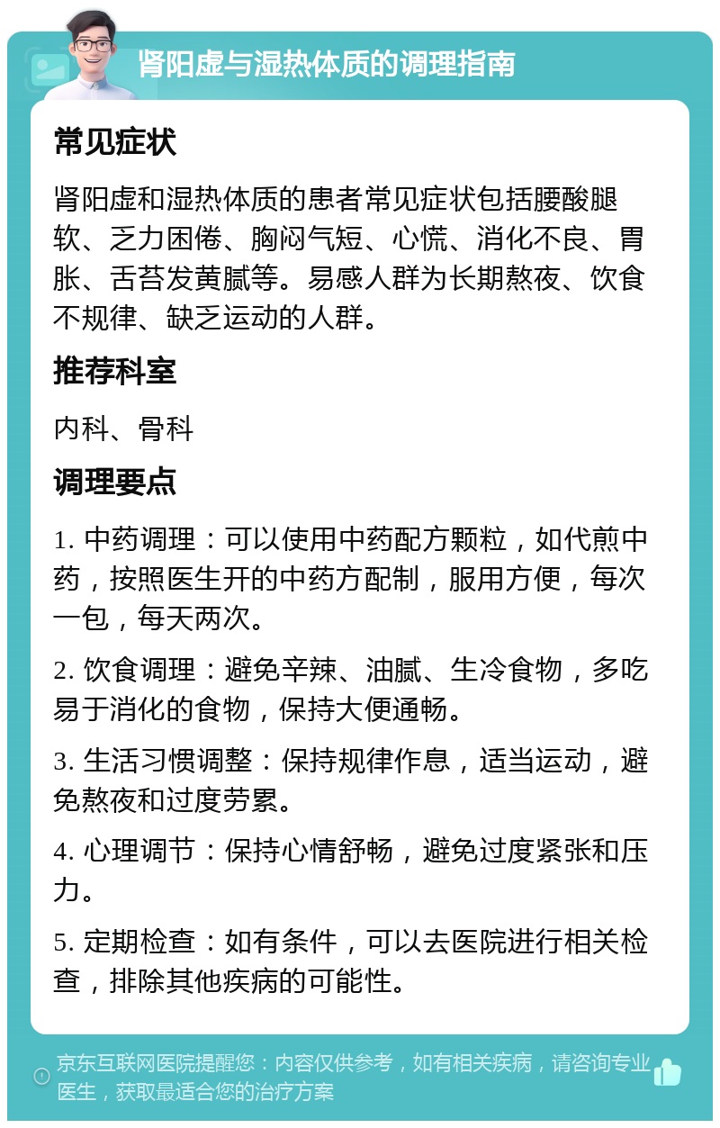 肾阳虚与湿热体质的调理指南 常见症状 肾阳虚和湿热体质的患者常见症状包括腰酸腿软、乏力困倦、胸闷气短、心慌、消化不良、胃胀、舌苔发黄腻等。易感人群为长期熬夜、饮食不规律、缺乏运动的人群。 推荐科室 内科、骨科 调理要点 1. 中药调理：可以使用中药配方颗粒，如代煎中药，按照医生开的中药方配制，服用方便，每次一包，每天两次。 2. 饮食调理：避免辛辣、油腻、生冷食物，多吃易于消化的食物，保持大便通畅。 3. 生活习惯调整：保持规律作息，适当运动，避免熬夜和过度劳累。 4. 心理调节：保持心情舒畅，避免过度紧张和压力。 5. 定期检查：如有条件，可以去医院进行相关检查，排除其他疾病的可能性。