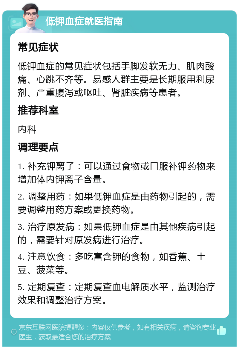 低钾血症就医指南 常见症状 低钾血症的常见症状包括手脚发软无力、肌肉酸痛、心跳不齐等。易感人群主要是长期服用利尿剂、严重腹泻或呕吐、肾脏疾病等患者。 推荐科室 内科 调理要点 1. 补充钾离子：可以通过食物或口服补钾药物来增加体内钾离子含量。 2. 调整用药：如果低钾血症是由药物引起的，需要调整用药方案或更换药物。 3. 治疗原发病：如果低钾血症是由其他疾病引起的，需要针对原发病进行治疗。 4. 注意饮食：多吃富含钾的食物，如香蕉、土豆、菠菜等。 5. 定期复查：定期复查血电解质水平，监测治疗效果和调整治疗方案。