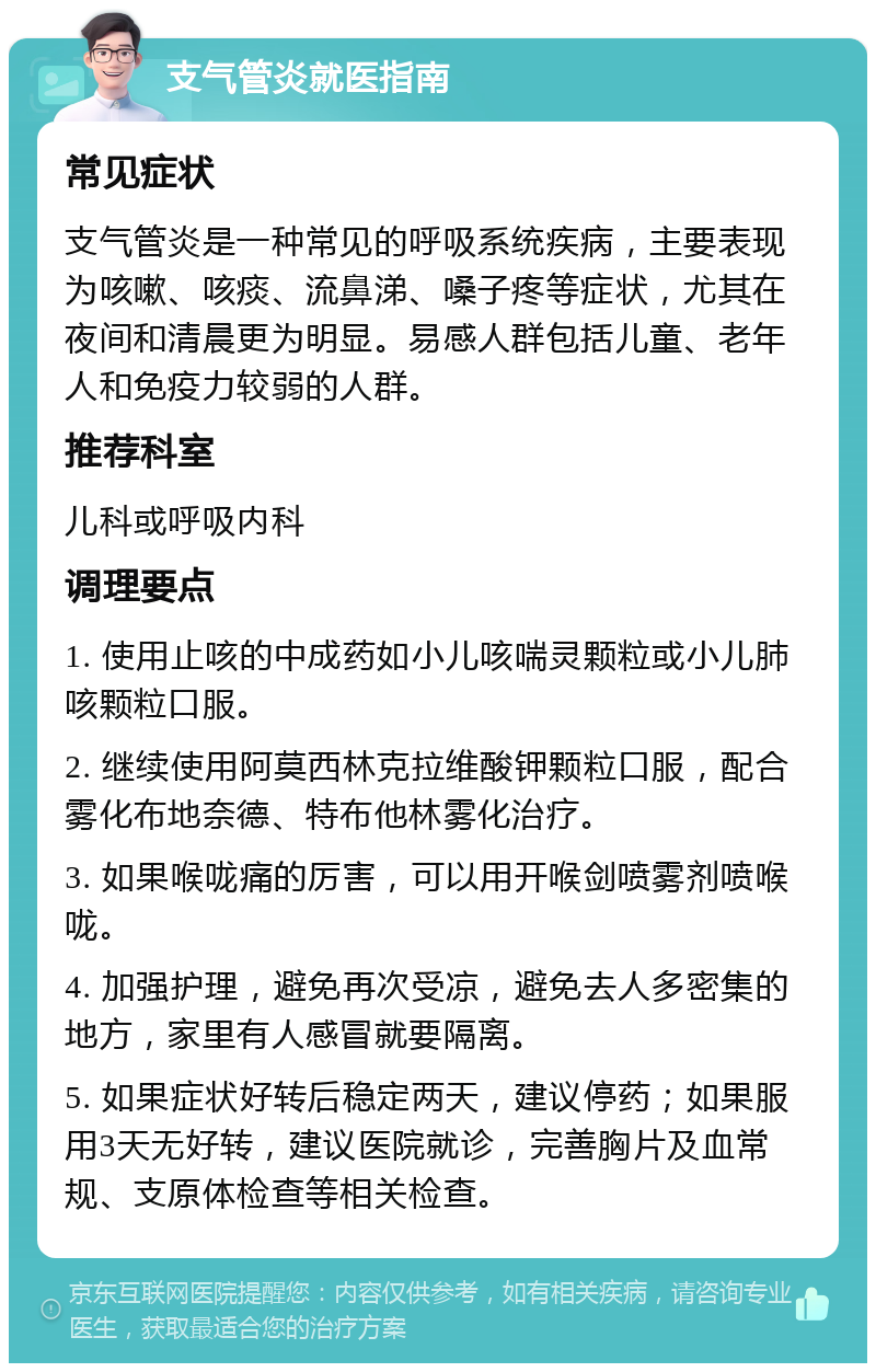 支气管炎就医指南 常见症状 支气管炎是一种常见的呼吸系统疾病，主要表现为咳嗽、咳痰、流鼻涕、嗓子疼等症状，尤其在夜间和清晨更为明显。易感人群包括儿童、老年人和免疫力较弱的人群。 推荐科室 儿科或呼吸内科 调理要点 1. 使用止咳的中成药如小儿咳喘灵颗粒或小儿肺咳颗粒口服。 2. 继续使用阿莫西林克拉维酸钾颗粒口服，配合雾化布地奈德、特布他林雾化治疗。 3. 如果喉咙痛的厉害，可以用开喉剑喷雾剂喷喉咙。 4. 加强护理，避免再次受凉，避免去人多密集的地方，家里有人感冒就要隔离。 5. 如果症状好转后稳定两天，建议停药；如果服用3天无好转，建议医院就诊，完善胸片及血常规、支原体检查等相关检查。