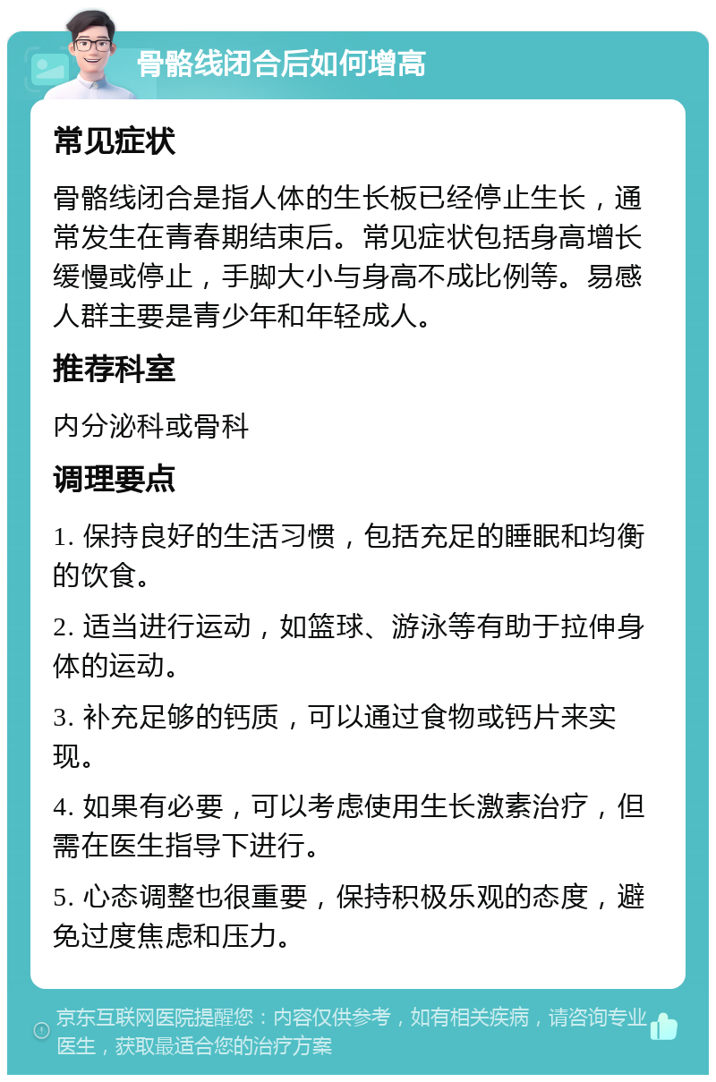 骨骼线闭合后如何增高 常见症状 骨骼线闭合是指人体的生长板已经停止生长，通常发生在青春期结束后。常见症状包括身高增长缓慢或停止，手脚大小与身高不成比例等。易感人群主要是青少年和年轻成人。 推荐科室 内分泌科或骨科 调理要点 1. 保持良好的生活习惯，包括充足的睡眠和均衡的饮食。 2. 适当进行运动，如篮球、游泳等有助于拉伸身体的运动。 3. 补充足够的钙质，可以通过食物或钙片来实现。 4. 如果有必要，可以考虑使用生长激素治疗，但需在医生指导下进行。 5. 心态调整也很重要，保持积极乐观的态度，避免过度焦虑和压力。