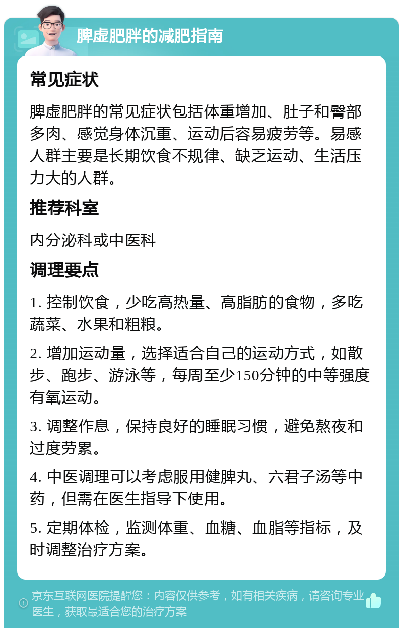 脾虚肥胖的减肥指南 常见症状 脾虚肥胖的常见症状包括体重增加、肚子和臀部多肉、感觉身体沉重、运动后容易疲劳等。易感人群主要是长期饮食不规律、缺乏运动、生活压力大的人群。 推荐科室 内分泌科或中医科 调理要点 1. 控制饮食，少吃高热量、高脂肪的食物，多吃蔬菜、水果和粗粮。 2. 增加运动量，选择适合自己的运动方式，如散步、跑步、游泳等，每周至少150分钟的中等强度有氧运动。 3. 调整作息，保持良好的睡眠习惯，避免熬夜和过度劳累。 4. 中医调理可以考虑服用健脾丸、六君子汤等中药，但需在医生指导下使用。 5. 定期体检，监测体重、血糖、血脂等指标，及时调整治疗方案。