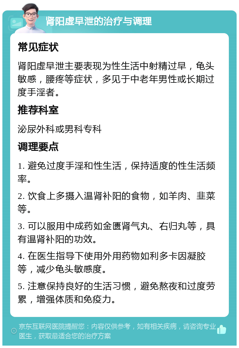 肾阳虚早泄的治疗与调理 常见症状 肾阳虚早泄主要表现为性生活中射精过早，龟头敏感，腰疼等症状，多见于中老年男性或长期过度手淫者。 推荐科室 泌尿外科或男科专科 调理要点 1. 避免过度手淫和性生活，保持适度的性生活频率。 2. 饮食上多摄入温肾补阳的食物，如羊肉、韭菜等。 3. 可以服用中成药如金匮肾气丸、右归丸等，具有温肾补阳的功效。 4. 在医生指导下使用外用药物如利多卡因凝胶等，减少龟头敏感度。 5. 注意保持良好的生活习惯，避免熬夜和过度劳累，增强体质和免疫力。