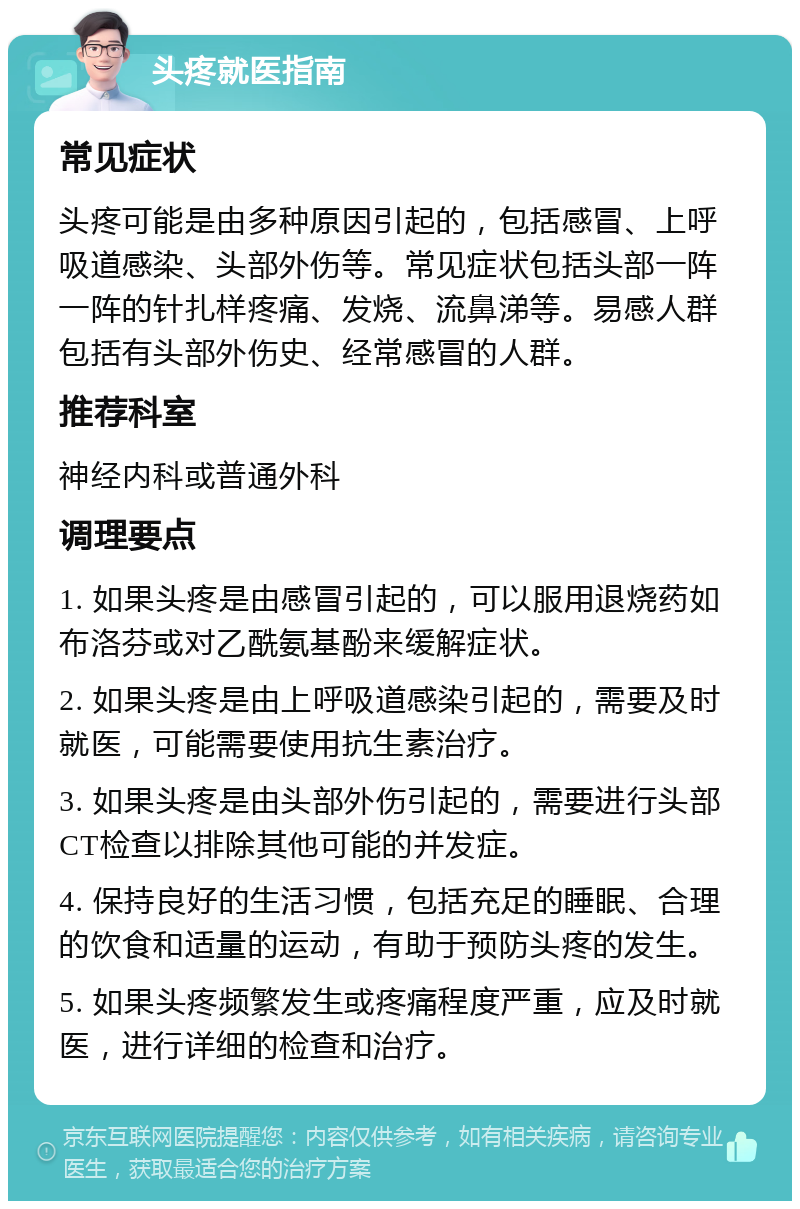 头疼就医指南 常见症状 头疼可能是由多种原因引起的，包括感冒、上呼吸道感染、头部外伤等。常见症状包括头部一阵一阵的针扎样疼痛、发烧、流鼻涕等。易感人群包括有头部外伤史、经常感冒的人群。 推荐科室 神经内科或普通外科 调理要点 1. 如果头疼是由感冒引起的，可以服用退烧药如布洛芬或对乙酰氨基酚来缓解症状。 2. 如果头疼是由上呼吸道感染引起的，需要及时就医，可能需要使用抗生素治疗。 3. 如果头疼是由头部外伤引起的，需要进行头部CT检查以排除其他可能的并发症。 4. 保持良好的生活习惯，包括充足的睡眠、合理的饮食和适量的运动，有助于预防头疼的发生。 5. 如果头疼频繁发生或疼痛程度严重，应及时就医，进行详细的检查和治疗。