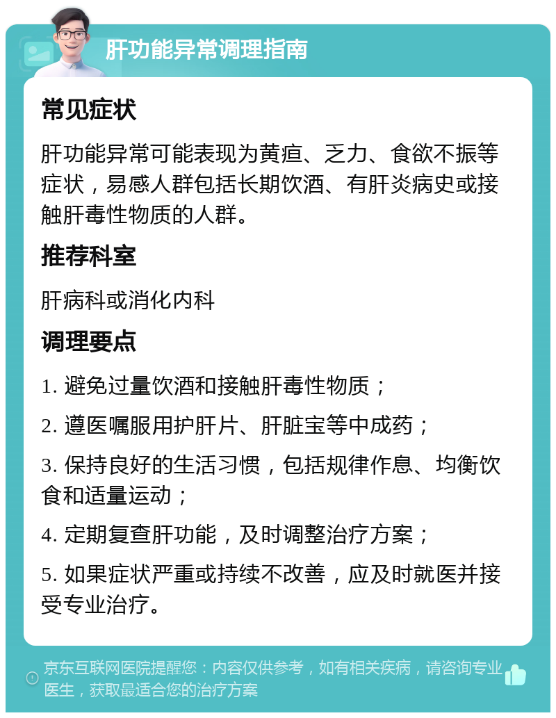 肝功能异常调理指南 常见症状 肝功能异常可能表现为黄疸、乏力、食欲不振等症状，易感人群包括长期饮酒、有肝炎病史或接触肝毒性物质的人群。 推荐科室 肝病科或消化内科 调理要点 1. 避免过量饮酒和接触肝毒性物质； 2. 遵医嘱服用护肝片、肝脏宝等中成药； 3. 保持良好的生活习惯，包括规律作息、均衡饮食和适量运动； 4. 定期复查肝功能，及时调整治疗方案； 5. 如果症状严重或持续不改善，应及时就医并接受专业治疗。