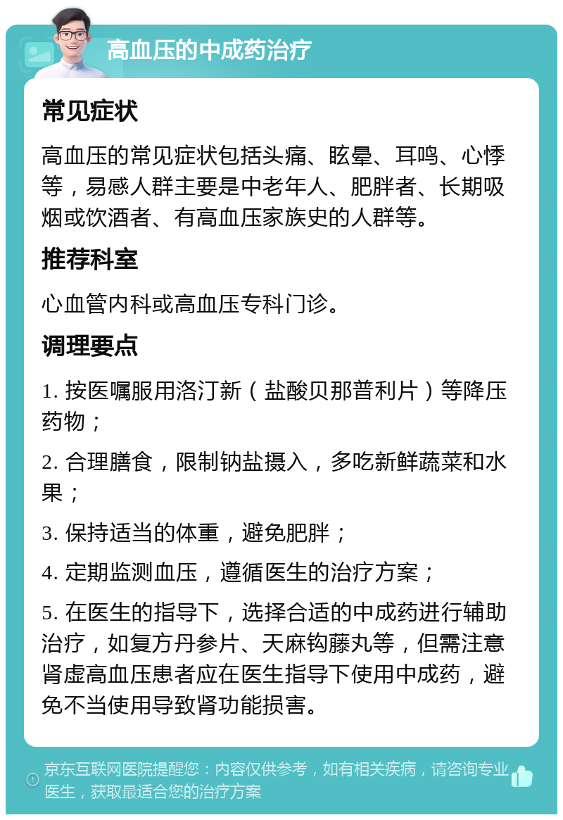 高血压的中成药治疗 常见症状 高血压的常见症状包括头痛、眩晕、耳鸣、心悸等，易感人群主要是中老年人、肥胖者、长期吸烟或饮酒者、有高血压家族史的人群等。 推荐科室 心血管内科或高血压专科门诊。 调理要点 1. 按医嘱服用洛汀新（盐酸贝那普利片）等降压药物； 2. 合理膳食，限制钠盐摄入，多吃新鲜蔬菜和水果； 3. 保持适当的体重，避免肥胖； 4. 定期监测血压，遵循医生的治疗方案； 5. 在医生的指导下，选择合适的中成药进行辅助治疗，如复方丹参片、天麻钩藤丸等，但需注意肾虚高血压患者应在医生指导下使用中成药，避免不当使用导致肾功能损害。