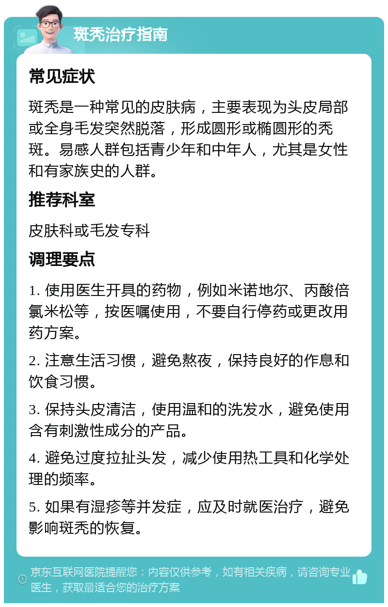 斑秃治疗指南 常见症状 斑秃是一种常见的皮肤病，主要表现为头皮局部或全身毛发突然脱落，形成圆形或椭圆形的秃斑。易感人群包括青少年和中年人，尤其是女性和有家族史的人群。 推荐科室 皮肤科或毛发专科 调理要点 1. 使用医生开具的药物，例如米诺地尔、丙酸倍氯米松等，按医嘱使用，不要自行停药或更改用药方案。 2. 注意生活习惯，避免熬夜，保持良好的作息和饮食习惯。 3. 保持头皮清洁，使用温和的洗发水，避免使用含有刺激性成分的产品。 4. 避免过度拉扯头发，减少使用热工具和化学处理的频率。 5. 如果有湿疹等并发症，应及时就医治疗，避免影响斑秃的恢复。