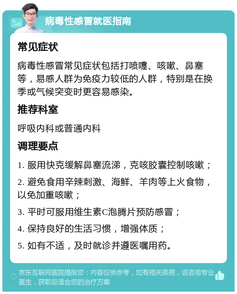 病毒性感冒就医指南 常见症状 病毒性感冒常见症状包括打喷嚏、咳嗽、鼻塞等，易感人群为免疫力较低的人群，特别是在换季或气候突变时更容易感染。 推荐科室 呼吸内科或普通内科 调理要点 1. 服用快克缓解鼻塞流涕，克咳胶囊控制咳嗽； 2. 避免食用辛辣刺激、海鲜、羊肉等上火食物，以免加重咳嗽； 3. 平时可服用维生素C泡腾片预防感冒； 4. 保持良好的生活习惯，增强体质； 5. 如有不适，及时就诊并遵医嘱用药。