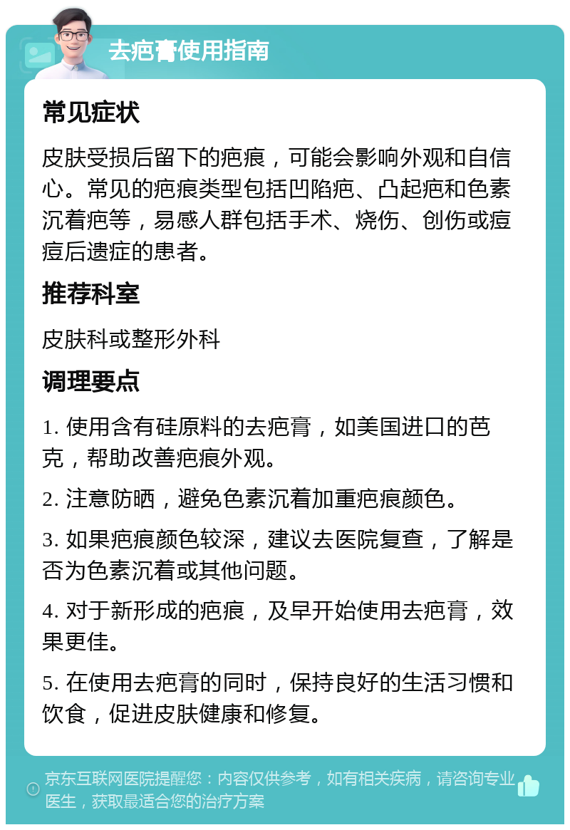 去疤膏使用指南 常见症状 皮肤受损后留下的疤痕，可能会影响外观和自信心。常见的疤痕类型包括凹陷疤、凸起疤和色素沉着疤等，易感人群包括手术、烧伤、创伤或痘痘后遗症的患者。 推荐科室 皮肤科或整形外科 调理要点 1. 使用含有硅原料的去疤膏，如美国进口的芭克，帮助改善疤痕外观。 2. 注意防晒，避免色素沉着加重疤痕颜色。 3. 如果疤痕颜色较深，建议去医院复查，了解是否为色素沉着或其他问题。 4. 对于新形成的疤痕，及早开始使用去疤膏，效果更佳。 5. 在使用去疤膏的同时，保持良好的生活习惯和饮食，促进皮肤健康和修复。