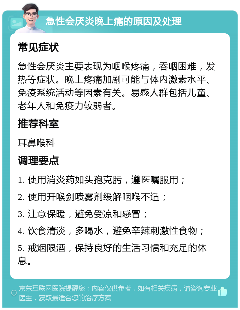 急性会厌炎晚上痛的原因及处理 常见症状 急性会厌炎主要表现为咽喉疼痛，吞咽困难，发热等症状。晚上疼痛加剧可能与体内激素水平、免疫系统活动等因素有关。易感人群包括儿童、老年人和免疫力较弱者。 推荐科室 耳鼻喉科 调理要点 1. 使用消炎药如头孢克肟，遵医嘱服用； 2. 使用开喉剑喷雾剂缓解咽喉不适； 3. 注意保暖，避免受凉和感冒； 4. 饮食清淡，多喝水，避免辛辣刺激性食物； 5. 戒烟限酒，保持良好的生活习惯和充足的休息。