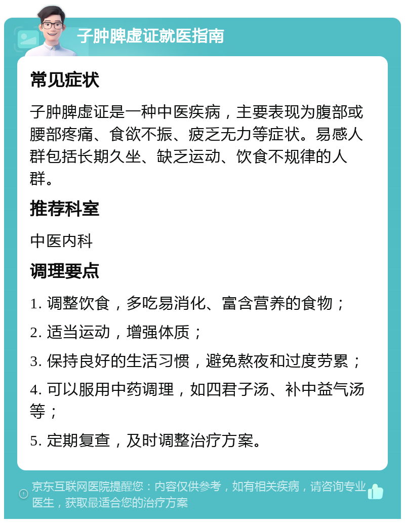 子肿脾虚证就医指南 常见症状 子肿脾虚证是一种中医疾病，主要表现为腹部或腰部疼痛、食欲不振、疲乏无力等症状。易感人群包括长期久坐、缺乏运动、饮食不规律的人群。 推荐科室 中医内科 调理要点 1. 调整饮食，多吃易消化、富含营养的食物； 2. 适当运动，增强体质； 3. 保持良好的生活习惯，避免熬夜和过度劳累； 4. 可以服用中药调理，如四君子汤、补中益气汤等； 5. 定期复查，及时调整治疗方案。