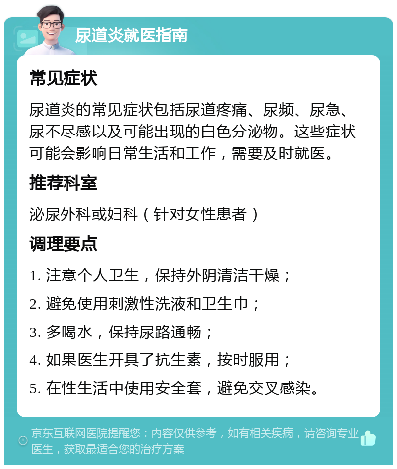 尿道炎就医指南 常见症状 尿道炎的常见症状包括尿道疼痛、尿频、尿急、尿不尽感以及可能出现的白色分泌物。这些症状可能会影响日常生活和工作，需要及时就医。 推荐科室 泌尿外科或妇科（针对女性患者） 调理要点 1. 注意个人卫生，保持外阴清洁干燥； 2. 避免使用刺激性洗液和卫生巾； 3. 多喝水，保持尿路通畅； 4. 如果医生开具了抗生素，按时服用； 5. 在性生活中使用安全套，避免交叉感染。