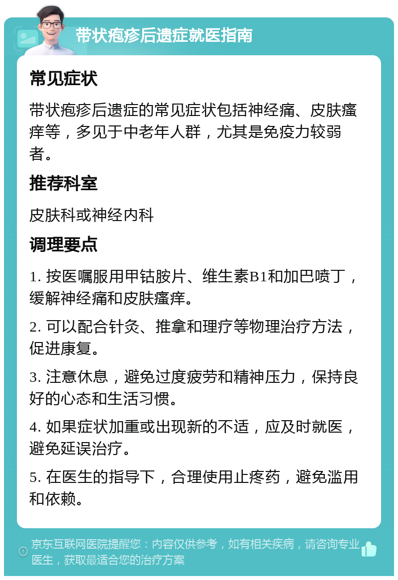 带状疱疹后遗症就医指南 常见症状 带状疱疹后遗症的常见症状包括神经痛、皮肤瘙痒等，多见于中老年人群，尤其是免疫力较弱者。 推荐科室 皮肤科或神经内科 调理要点 1. 按医嘱服用甲钴胺片、维生素B1和加巴喷丁，缓解神经痛和皮肤瘙痒。 2. 可以配合针灸、推拿和理疗等物理治疗方法，促进康复。 3. 注意休息，避免过度疲劳和精神压力，保持良好的心态和生活习惯。 4. 如果症状加重或出现新的不适，应及时就医，避免延误治疗。 5. 在医生的指导下，合理使用止疼药，避免滥用和依赖。