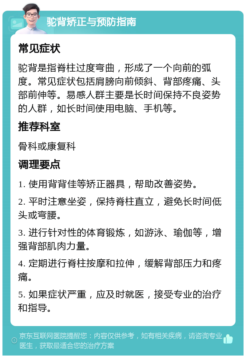 驼背矫正与预防指南 常见症状 驼背是指脊柱过度弯曲，形成了一个向前的弧度。常见症状包括肩膀向前倾斜、背部疼痛、头部前伸等。易感人群主要是长时间保持不良姿势的人群，如长时间使用电脑、手机等。 推荐科室 骨科或康复科 调理要点 1. 使用背背佳等矫正器具，帮助改善姿势。 2. 平时注意坐姿，保持脊柱直立，避免长时间低头或弯腰。 3. 进行针对性的体育锻炼，如游泳、瑜伽等，增强背部肌肉力量。 4. 定期进行脊柱按摩和拉伸，缓解背部压力和疼痛。 5. 如果症状严重，应及时就医，接受专业的治疗和指导。