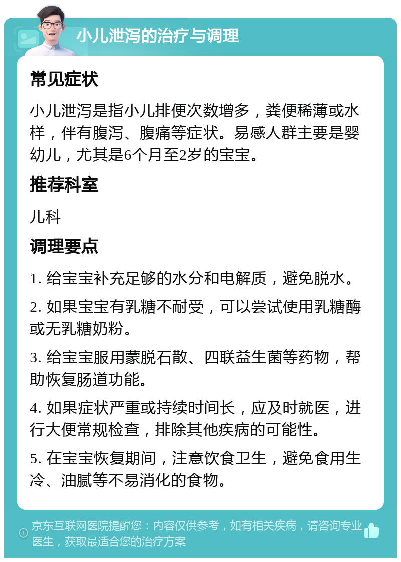 小儿泄泻的治疗与调理 常见症状 小儿泄泻是指小儿排便次数增多，粪便稀薄或水样，伴有腹泻、腹痛等症状。易感人群主要是婴幼儿，尤其是6个月至2岁的宝宝。 推荐科室 儿科 调理要点 1. 给宝宝补充足够的水分和电解质，避免脱水。 2. 如果宝宝有乳糖不耐受，可以尝试使用乳糖酶或无乳糖奶粉。 3. 给宝宝服用蒙脱石散、四联益生菌等药物，帮助恢复肠道功能。 4. 如果症状严重或持续时间长，应及时就医，进行大便常规检查，排除其他疾病的可能性。 5. 在宝宝恢复期间，注意饮食卫生，避免食用生冷、油腻等不易消化的食物。