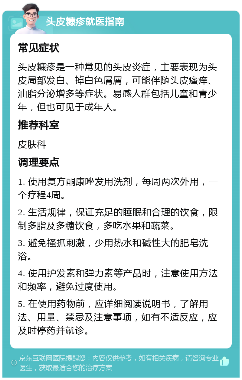 头皮糠疹就医指南 常见症状 头皮糠疹是一种常见的头皮炎症，主要表现为头皮局部发白、掉白色屑屑，可能伴随头皮瘙痒、油脂分泌增多等症状。易感人群包括儿童和青少年，但也可见于成年人。 推荐科室 皮肤科 调理要点 1. 使用复方酮康唑发用洗剂，每周两次外用，一个疗程4周。 2. 生活规律，保证充足的睡眠和合理的饮食，限制多脂及多糖饮食，多吃水果和蔬菜。 3. 避免搔抓刺激，少用热水和碱性大的肥皂洗浴。 4. 使用护发素和弹力素等产品时，注意使用方法和频率，避免过度使用。 5. 在使用药物前，应详细阅读说明书，了解用法、用量、禁忌及注意事项，如有不适反应，应及时停药并就诊。