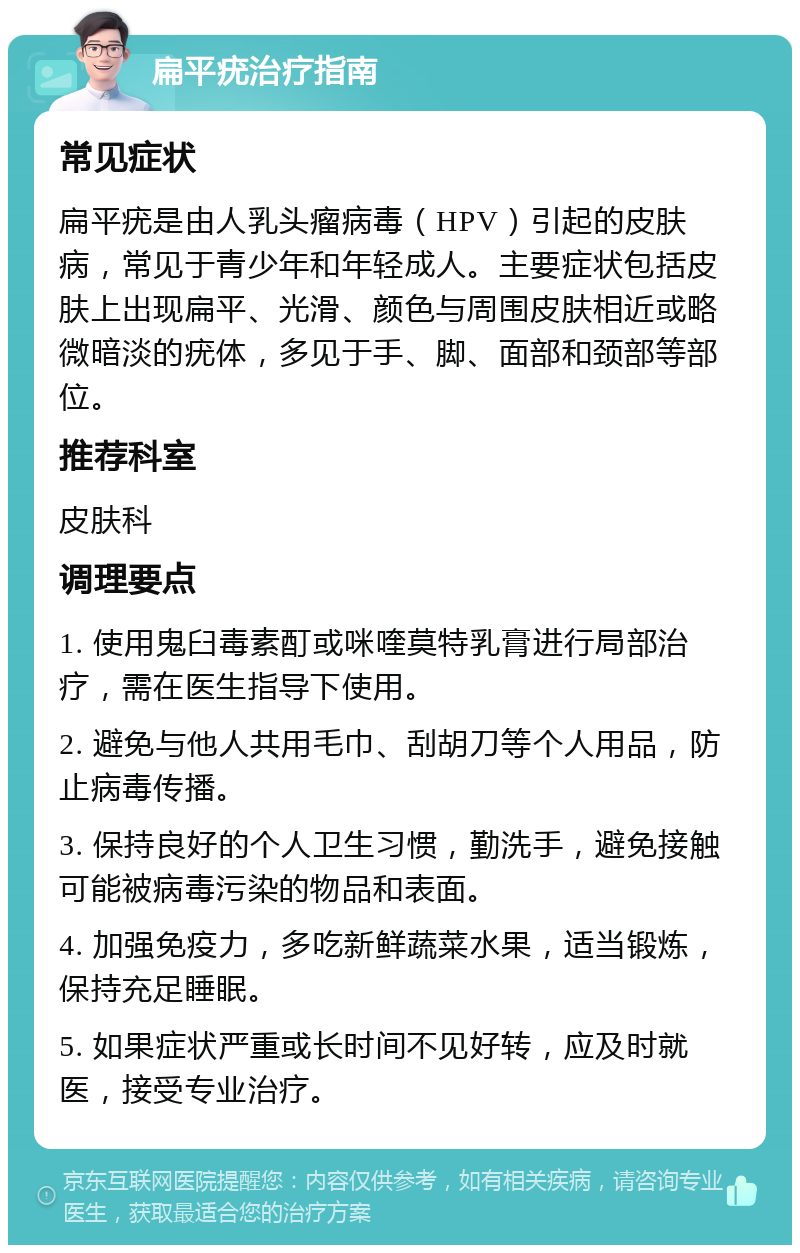 扁平疣治疗指南 常见症状 扁平疣是由人乳头瘤病毒（HPV）引起的皮肤病，常见于青少年和年轻成人。主要症状包括皮肤上出现扁平、光滑、颜色与周围皮肤相近或略微暗淡的疣体，多见于手、脚、面部和颈部等部位。 推荐科室 皮肤科 调理要点 1. 使用鬼臼毒素酊或咪喹莫特乳膏进行局部治疗，需在医生指导下使用。 2. 避免与他人共用毛巾、刮胡刀等个人用品，防止病毒传播。 3. 保持良好的个人卫生习惯，勤洗手，避免接触可能被病毒污染的物品和表面。 4. 加强免疫力，多吃新鲜蔬菜水果，适当锻炼，保持充足睡眠。 5. 如果症状严重或长时间不见好转，应及时就医，接受专业治疗。