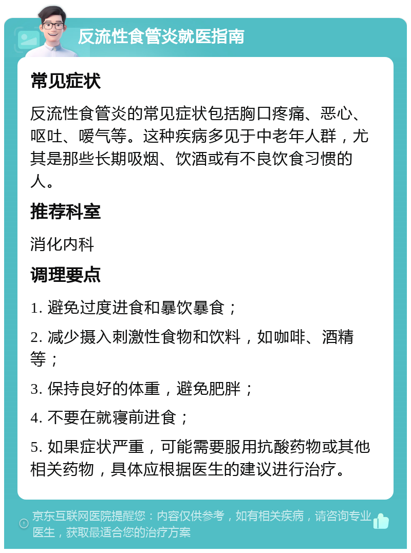 反流性食管炎就医指南 常见症状 反流性食管炎的常见症状包括胸口疼痛、恶心、呕吐、嗳气等。这种疾病多见于中老年人群，尤其是那些长期吸烟、饮酒或有不良饮食习惯的人。 推荐科室 消化内科 调理要点 1. 避免过度进食和暴饮暴食； 2. 减少摄入刺激性食物和饮料，如咖啡、酒精等； 3. 保持良好的体重，避免肥胖； 4. 不要在就寝前进食； 5. 如果症状严重，可能需要服用抗酸药物或其他相关药物，具体应根据医生的建议进行治疗。