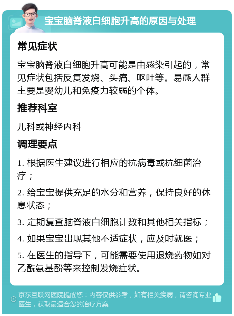 宝宝脑脊液白细胞升高的原因与处理 常见症状 宝宝脑脊液白细胞升高可能是由感染引起的，常见症状包括反复发烧、头痛、呕吐等。易感人群主要是婴幼儿和免疫力较弱的个体。 推荐科室 儿科或神经内科 调理要点 1. 根据医生建议进行相应的抗病毒或抗细菌治疗； 2. 给宝宝提供充足的水分和营养，保持良好的休息状态； 3. 定期复查脑脊液白细胞计数和其他相关指标； 4. 如果宝宝出现其他不适症状，应及时就医； 5. 在医生的指导下，可能需要使用退烧药物如对乙酰氨基酚等来控制发烧症状。