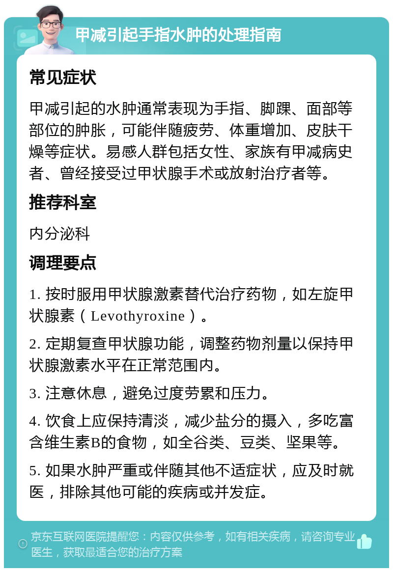 甲减引起手指水肿的处理指南 常见症状 甲减引起的水肿通常表现为手指、脚踝、面部等部位的肿胀，可能伴随疲劳、体重增加、皮肤干燥等症状。易感人群包括女性、家族有甲减病史者、曾经接受过甲状腺手术或放射治疗者等。 推荐科室 内分泌科 调理要点 1. 按时服用甲状腺激素替代治疗药物，如左旋甲状腺素（Levothyroxine）。 2. 定期复查甲状腺功能，调整药物剂量以保持甲状腺激素水平在正常范围内。 3. 注意休息，避免过度劳累和压力。 4. 饮食上应保持清淡，减少盐分的摄入，多吃富含维生素B的食物，如全谷类、豆类、坚果等。 5. 如果水肿严重或伴随其他不适症状，应及时就医，排除其他可能的疾病或并发症。