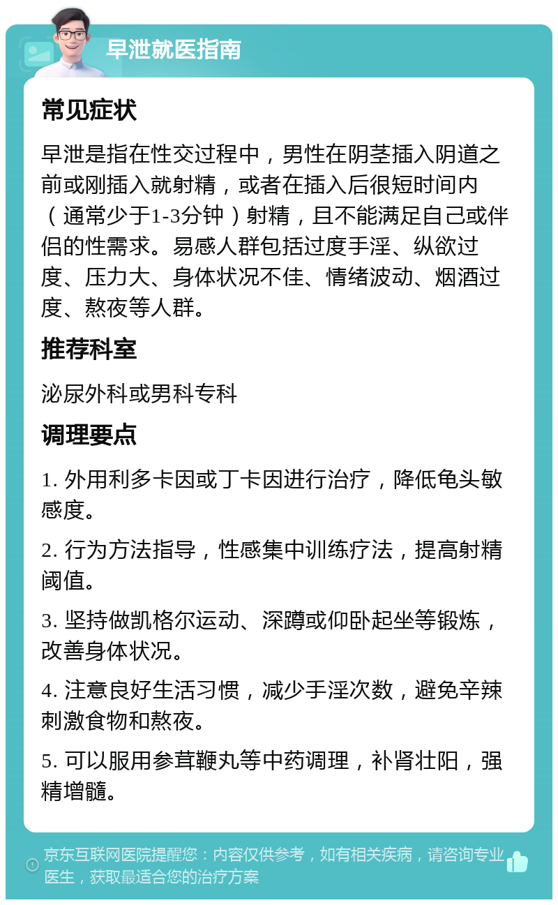 早泄就医指南 常见症状 早泄是指在性交过程中，男性在阴茎插入阴道之前或刚插入就射精，或者在插入后很短时间内（通常少于1-3分钟）射精，且不能满足自己或伴侣的性需求。易感人群包括过度手淫、纵欲过度、压力大、身体状况不佳、情绪波动、烟酒过度、熬夜等人群。 推荐科室 泌尿外科或男科专科 调理要点 1. 外用利多卡因或丁卡因进行治疗，降低龟头敏感度。 2. 行为方法指导，性感集中训练疗法，提高射精阈值。 3. 坚持做凯格尔运动、深蹲或仰卧起坐等锻炼，改善身体状况。 4. 注意良好生活习惯，减少手淫次数，避免辛辣刺激食物和熬夜。 5. 可以服用参茸鞭丸等中药调理，补肾壮阳，强精增髓。